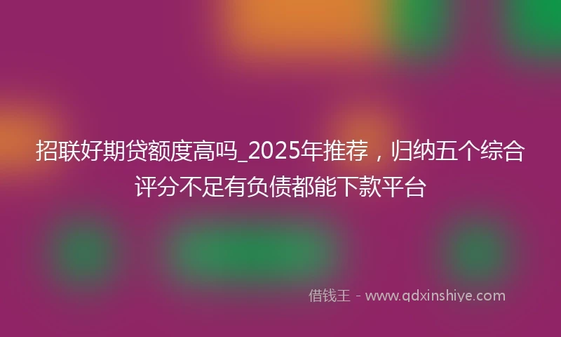 招联好期贷额度高吗_2025年推荐,归纳五个综合评分不足有负债都能下款平台