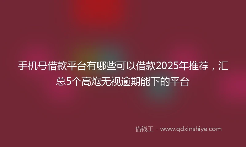 手机号借款平台有哪些可以借款2025年推荐，汇总5个高炮无视逾期能下的平台