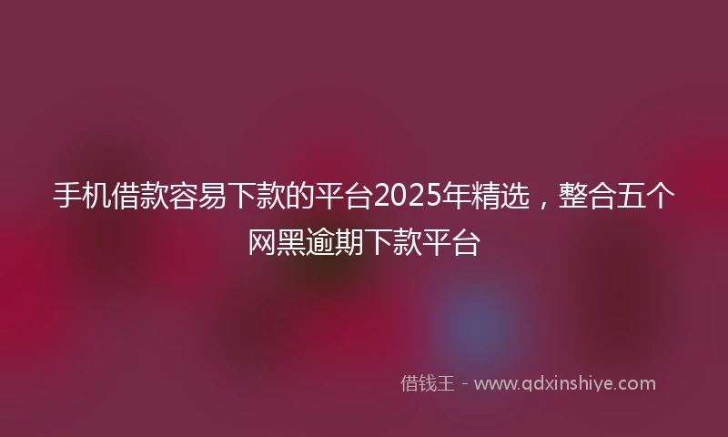 手机借款容易下款的平台2025年精选，整合五个网黑逾期下款平台