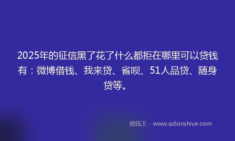 2025年的征信黑了花了什么都拒在哪里可以贷钱有：微博借钱、我来贷、省呗、51人品贷、随身贷等。