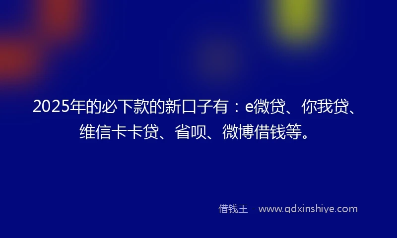 2025年的必下款的新口子有：e微贷、你我贷、维信卡卡贷、省呗、微博借钱等。