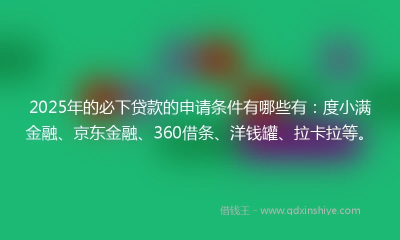 2025年的必下贷款的申请条件有哪些有：度小满金融、京东金融、360借条、洋钱罐、拉卡拉等。