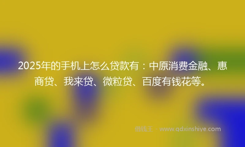 2025年的手机上怎么贷款有：中原消费金融、惠商贷、我来贷、微粒贷、百度有钱花等。