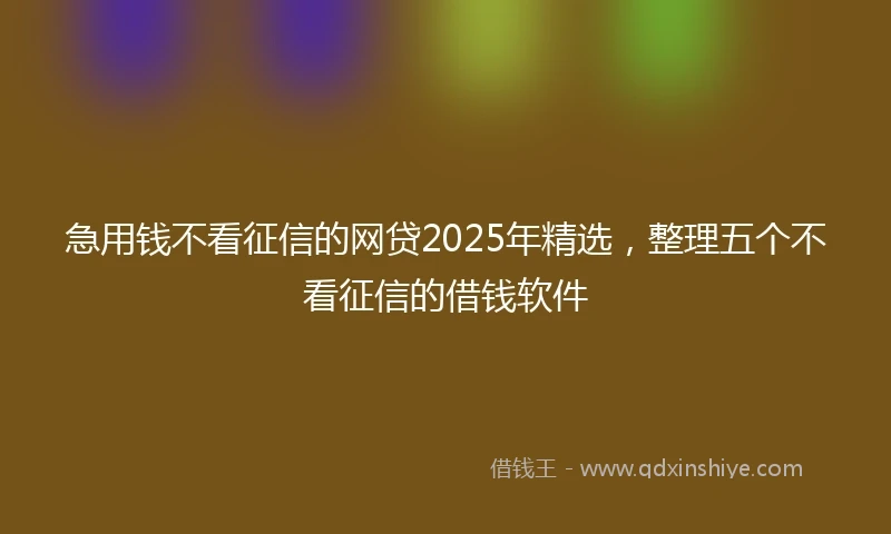急用钱不看征信的网贷2025年精选，整理五个不看征信的借钱软件