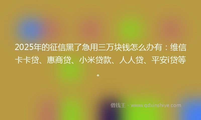 2025年的征信黑了急用三万块钱怎么办有：维信卡卡贷、惠商贷、小米贷款、人人贷、平安i贷等。