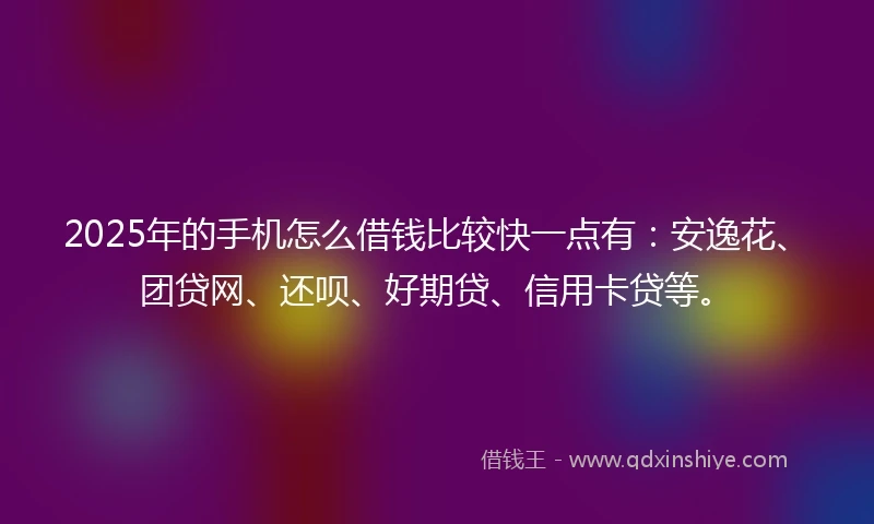 2025年的手机怎么借钱比较快一点有：安逸花、团贷网、还呗、好期贷、信用卡贷等。