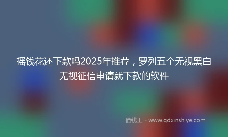 摇钱花还下款吗2025年推荐，罗列五个无视黑白无视征信申请就下款的软件