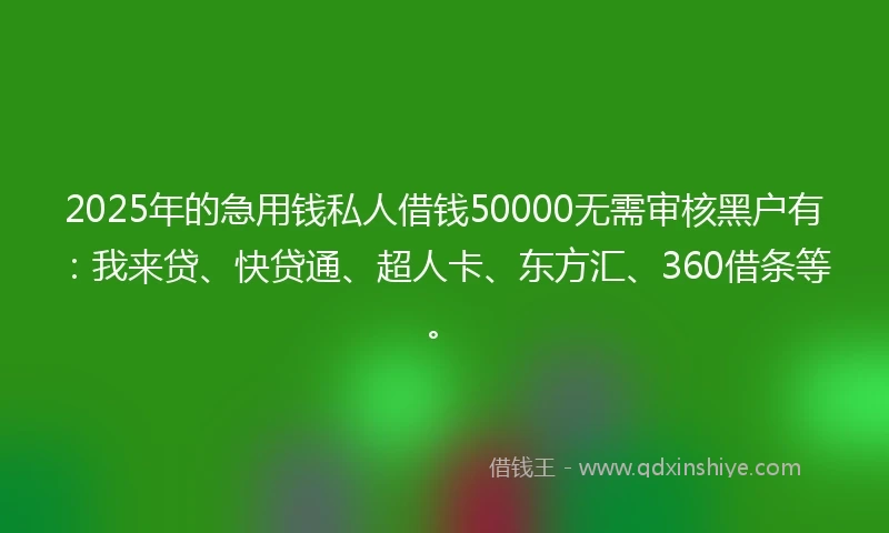 2025年的急用钱私人借钱50000无需审核黑户有：我来贷、快贷通、超人卡、东方汇、360借条等。