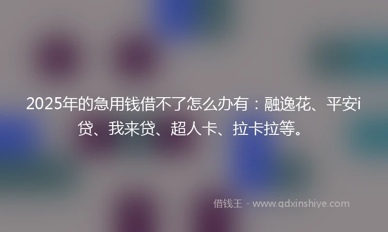 2025年的急用钱借不了怎么办有：融逸花、平安i贷、我来贷、超人卡、拉卡拉等。