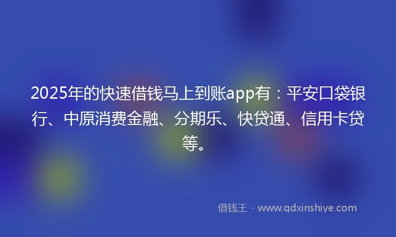 2025年的快速借钱马上到账app有：平安口袋银行、中原消费金融、分期乐、快贷通、信用卡贷等。