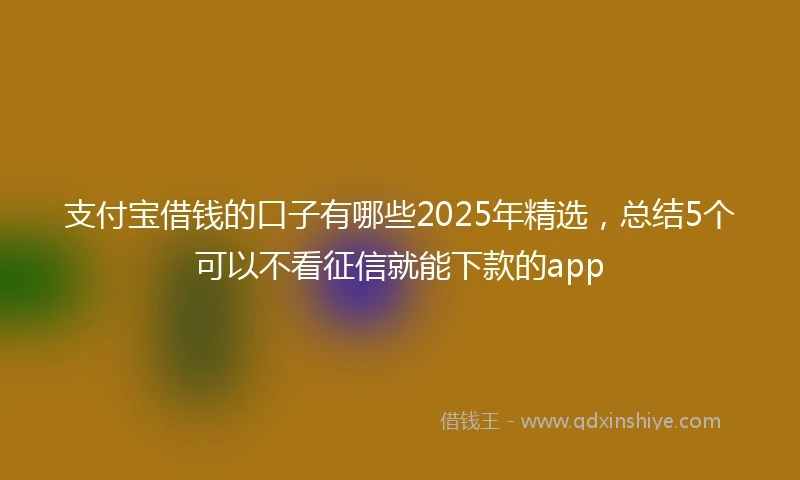 支付宝借钱的口子有哪些2025年精选，总结5个可以不看征信就能下款的app