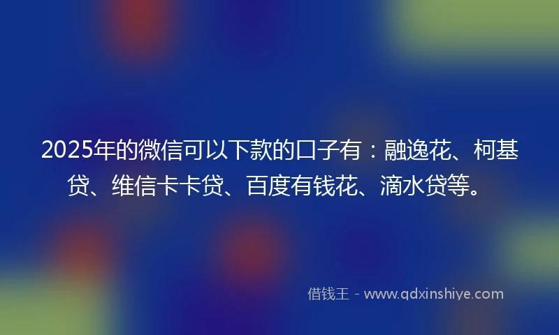2025年的微信可以下款的口子有：融逸花、柯基贷、维信卡卡贷、百度有钱花、滴水贷等。