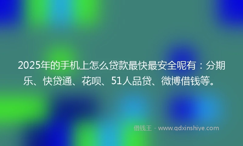 2025年的手机上怎么贷款最快最安全呢有：分期乐、快贷通、花呗、51人品贷、微博借钱等。