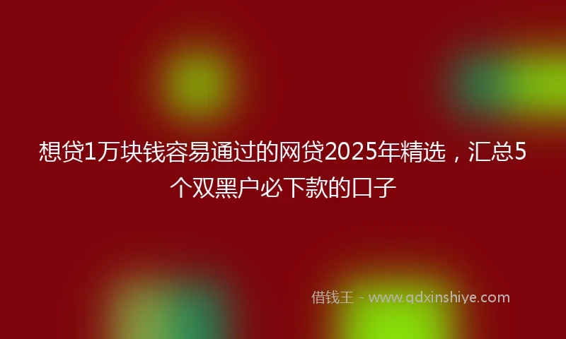 想贷1万块钱容易通过的网贷2025年精选，汇总5个双黑户必下款的口子
