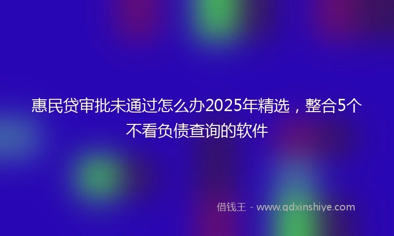 惠民贷审批未通过怎么办2025年精选，整合5个不看负债查询的软件