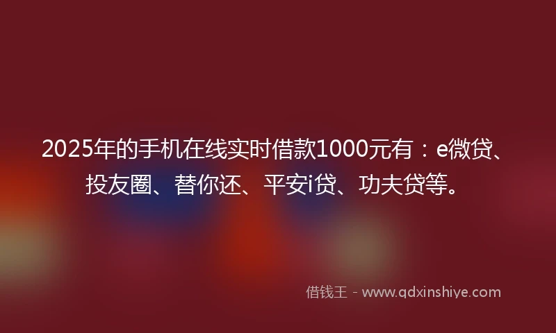 2025年的手机在线实时借款1000元有：e微贷、投友圈、替你还、平安i贷、功夫贷等。