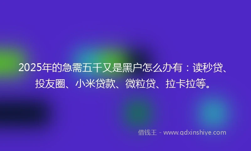 2025年的急需五千又是黑户怎么办有：读秒贷、投友圈、小米贷款、微粒贷、拉卡拉等。