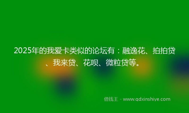 2025年的我爱卡类似的论坛有：融逸花、拍拍贷、我来贷、花呗、微粒贷等。