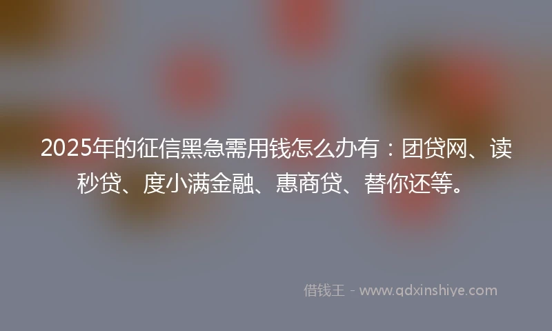 2025年的征信黑急需用钱怎么办有：团贷网、读秒贷、度小满金融、惠商贷、替你还等。