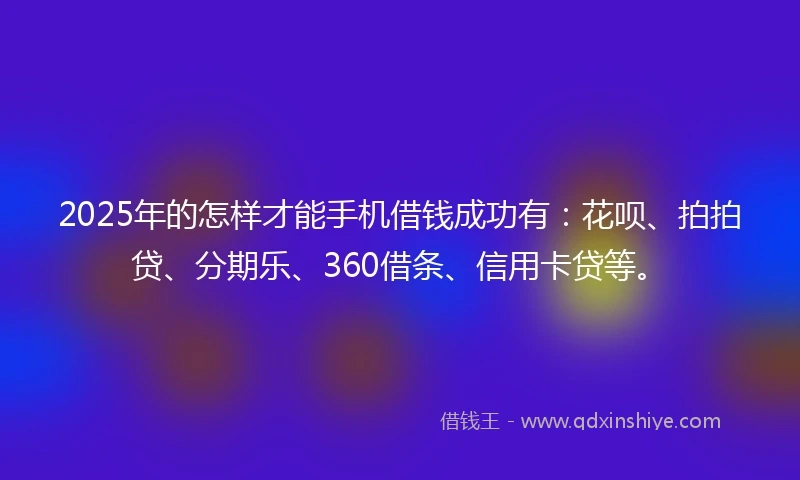 2025年的怎样才能手机借钱成功有：花呗、拍拍贷、分期乐、360借条、信用卡贷等。