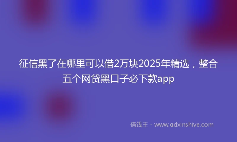 征信黑了在哪里可以借2万块2025年精选，整合五个网贷黑口子必下款app
