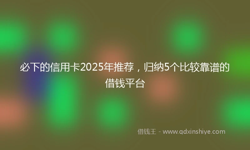 必下的信用卡2025年推荐，归纳5个比较靠谱的借钱平台