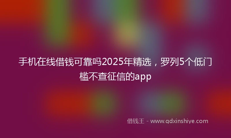 手机在线借钱可靠吗2025年精选，罗列5个低门槛不查征信的app