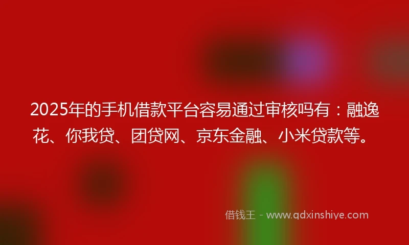 2025年的手机借款平台容易通过审核吗有：融逸花、你我贷、团贷网、京东金融、小米贷款等。