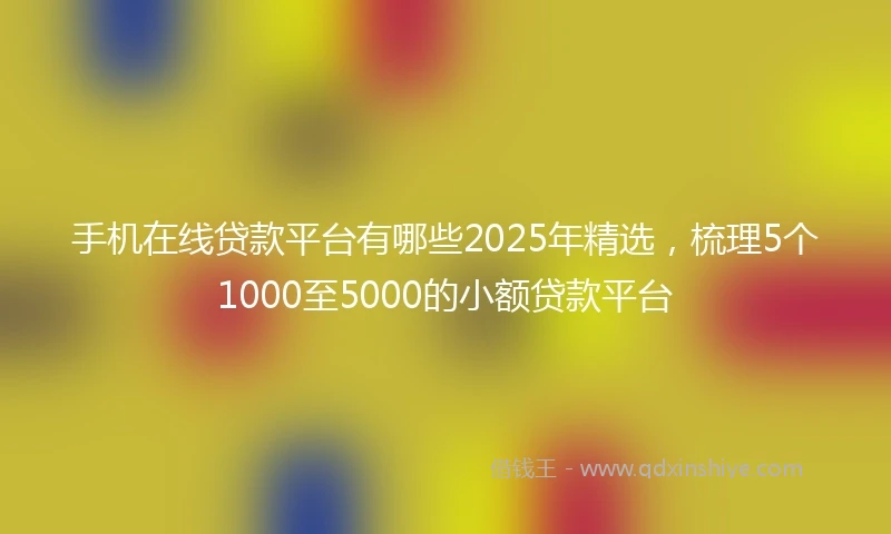 手机在线贷款平台有哪些2025年精选，梳理5个1000至5000的小额贷款平台