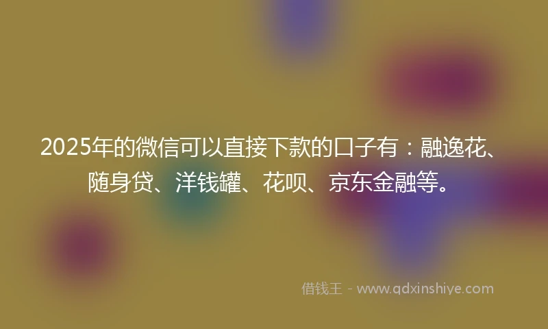 2025年的微信可以直接下款的口子有：融逸花、随身贷、洋钱罐、花呗、京东金融等。