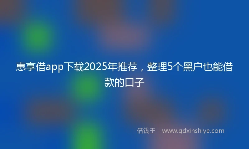 惠享借app下载2025年推荐，整理5个黑户也能借款的口子