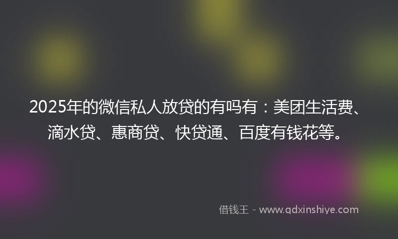 2025年的微信私人放贷的有吗有：美团生活费、滴水贷、惠商贷、快贷通、百度有钱花等。