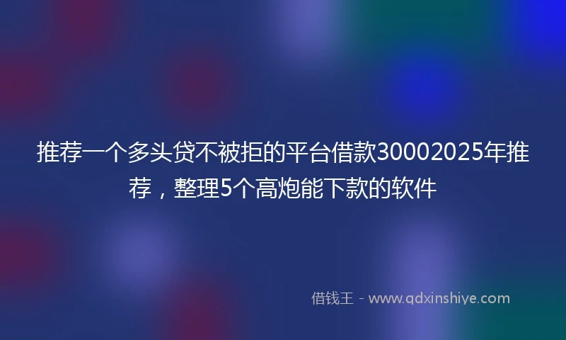 推荐一个多头贷不被拒的平台借款30002025年推荐，整理5个高炮能下款的软件