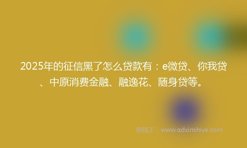 2025年的征信黑了怎么贷款有：e微贷、你我贷、中原消费金融、融逸花、随身贷等。