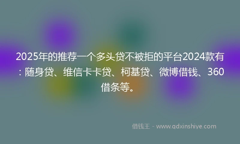 2025年的推荐一个多头贷不被拒的平台2024款有：随身贷、维信卡卡贷、柯基贷、微博借钱、360借条等。