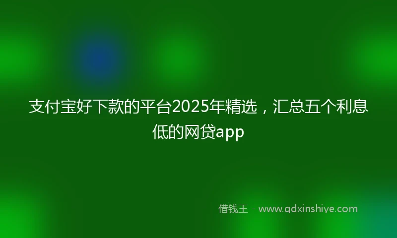 支付宝好下款的平台2025年精选，汇总五个利息低的网贷app