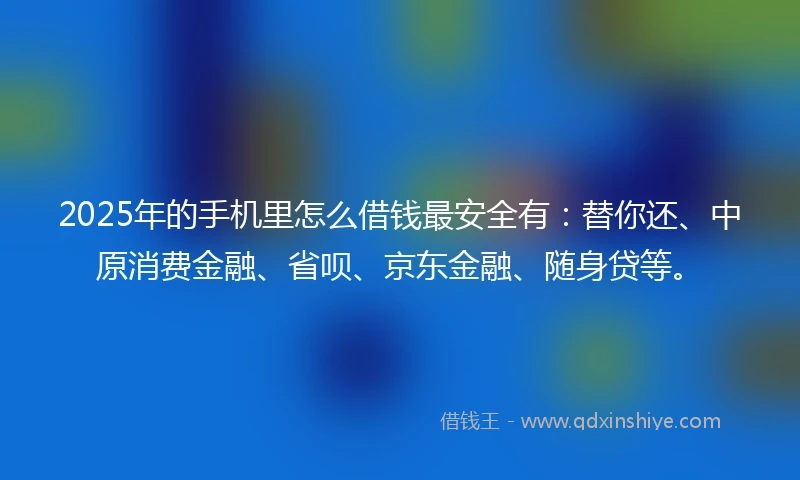 2025年的手机里怎么借钱最安全有：替你还、中原消费金融、省呗、京东金融、随身贷等。