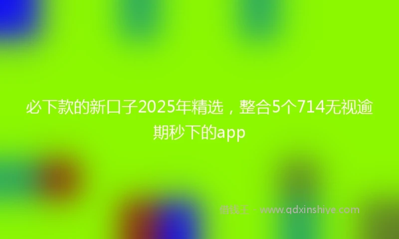 必下款的新口子2025年精选，整合5个714无视逾期秒下的app