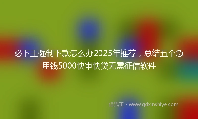 必下王强制下款怎么办2025年推荐，总结五个急用钱5000快审快贷无需征信软件