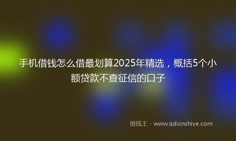 手机借钱怎么借最划算2025年精选，概括5个小额贷款不查征信的口子