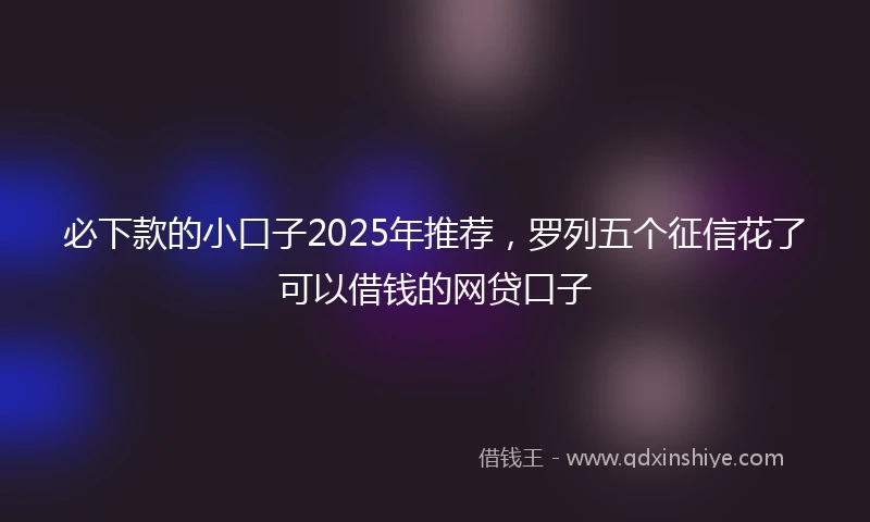 必下款的小口子2025年推荐，罗列五个征信花了可以借钱的网贷口子