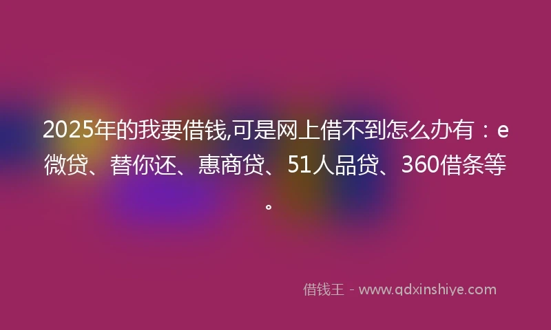 2025年的我要借钱,可是网上借不到怎么办有：e微贷、替你还、惠商贷、51人品贷、360借条等。
