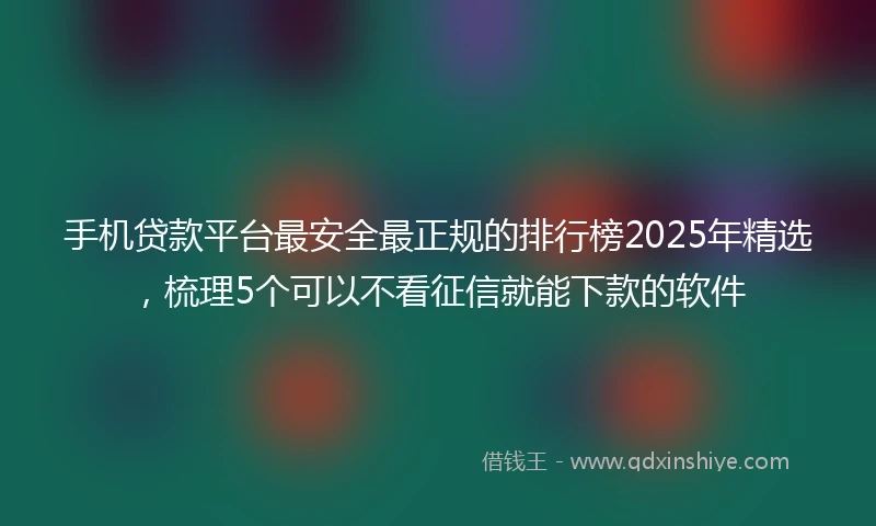 手机贷款平台最安全最正规的排行榜2025年精选，梳理5个可以不看征信就能下款的软件