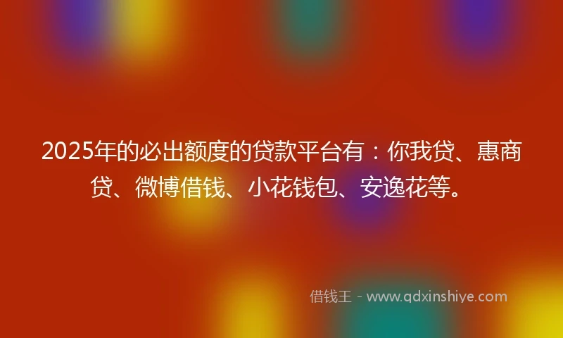 2025年的必出额度的贷款平台有：你我贷、惠商贷、微博借钱、小花钱包、安逸花等。