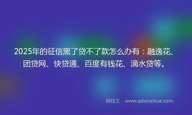 2025年的征信黑了贷不了款怎么办有：融逸花、团贷网、快贷通、百度有钱花、滴水贷等。