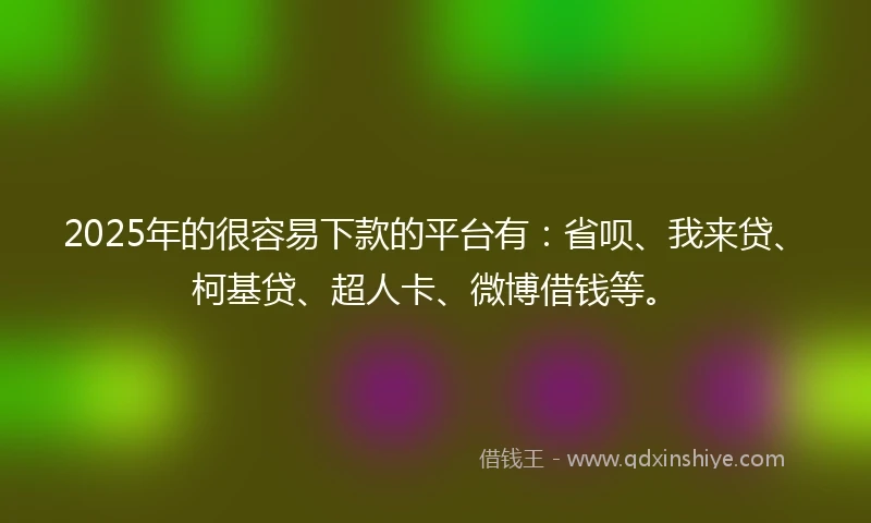 2025年的很容易下款的平台有：省呗、我来贷、柯基贷、超人卡、微博借钱等。