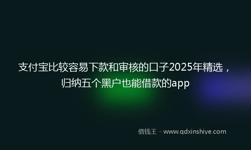支付宝比较容易下款和审核的口子2025年精选，归纳五个黑户也能借款的app