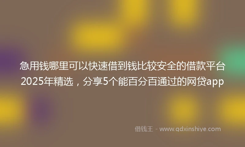 急用钱哪里可以快速借到钱比较安全的借款平台2025年精选，分享5个能百分百通过的网贷app
