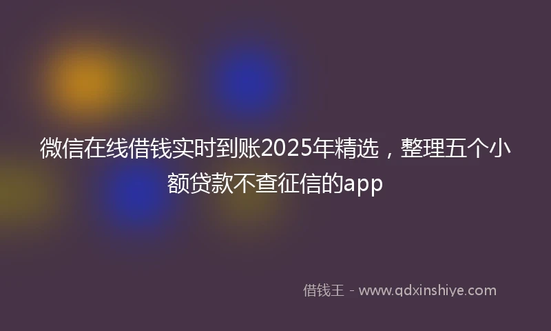 微信在线借钱实时到账2025年精选，整理五个小额贷款不查征信的app