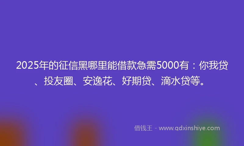 2025年的征信黑哪里能借款急需5000有：你我贷、投友圈、安逸花、好期贷、滴水贷等。